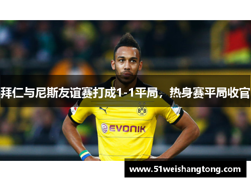 拜仁与尼斯友谊赛打成1-1平局，热身赛平局收官